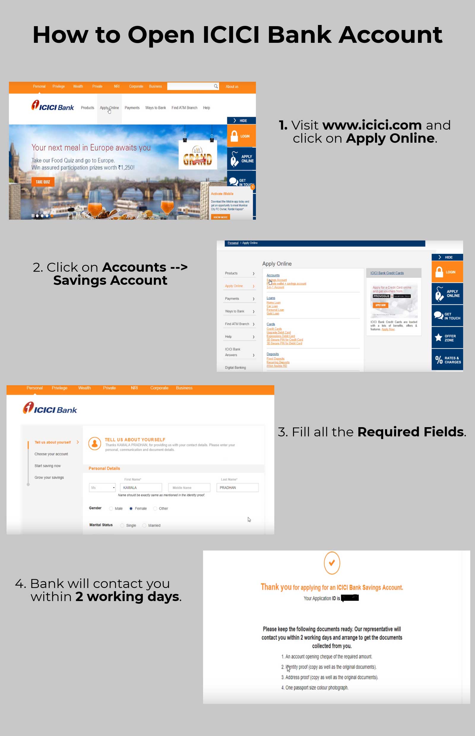 
                    1.  Visit www.icici.com and click on Apply Online.
                    2.  Click on Accounts --> Savings Account.
                    3.  Fill all the Required Fields.
                    4.  Bank will contact you within 2 working days.
                    