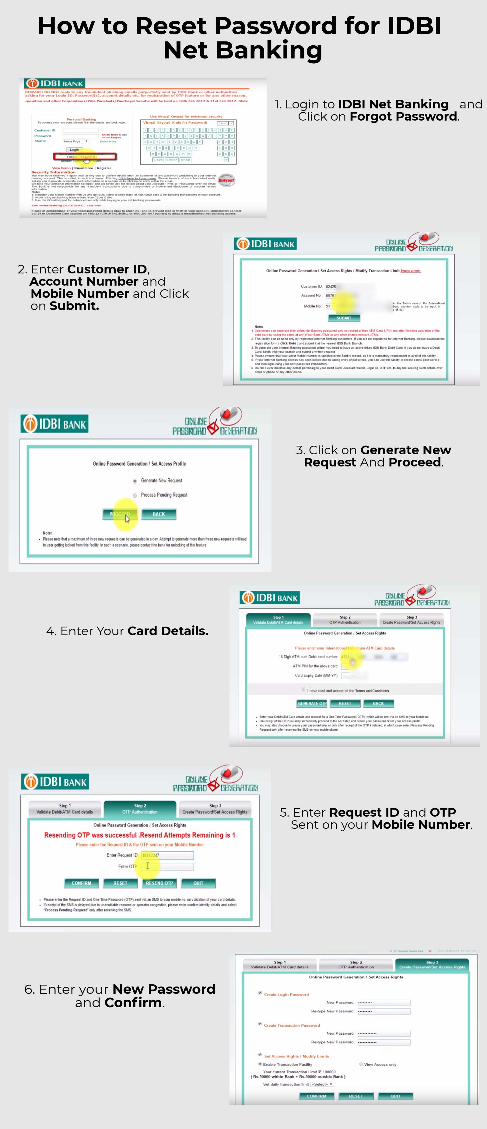 
                       1.   Login to IDBI Net Banking and Click on Forgot Password.
2.  Enter Customer ID, Account Number and Mobile Number and click on submit.
3.  Click on Generate New Request and Proceed.
4.  Enter Your Card Details.
5.  Enter Request ID and OTP Sent on your Mobile Number.
6.  Enter your New Password and Confirm.
                        